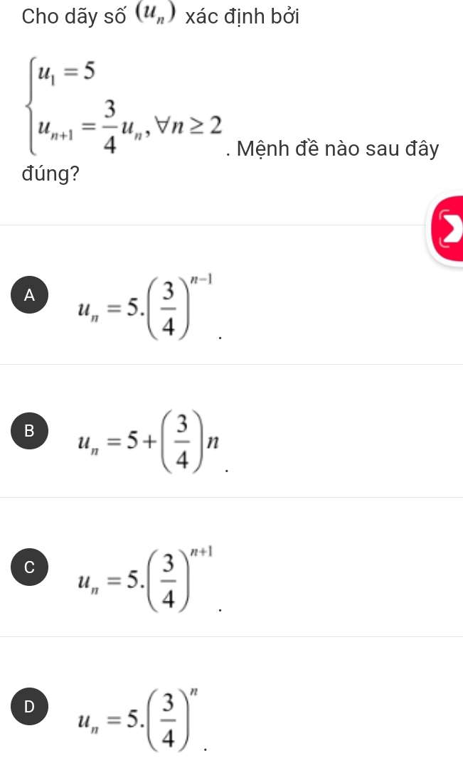 Cho dãy shat O(u_n) xác định bởi
beginarrayl u_1=5 u_n+1= 3/4 u_n,forall n≥ 2endarray.. Mệnh đề nào sau đây
đúng?
)
A u_n=5.( 3/4 )^n-1.
B u_n=5+( 3/4 )n.
C u_n=5.( 3/4 )^n+1.
D u_n=5.( 3/4 )^n.