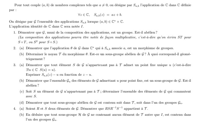 Pour tout couple (a,b) de nombres complexes tels que a!= 0 , on désigne par S_a,b l'application de C dans C définie
par :
forall z∈ C,S_a,b(z)=az+b.
On désigne par G l'ensemble des applications S_n lorsque (a,b)∈ C^** C.
L'application identité de C dans C sera notée /.
1. Démontrer que G, muni de la composition des applications, est un groupe. Est-il abélien?
(La composition des applications pourra être notée de façon multiplicative, c'est-à-dire qu'on écrira ST pour
Scirc T , ou S^2 pour . 。 S
S
2. (a) Démontrer que l'application θ de G dans C^+ qui à S_a,b associe a, est un morphisme de groupes.
(b) Déterminer le noyau T du morphisme θ. Est-ce un sous-groupe abélien de G? À quoi correspond-il géomé-
triquement ?
3. (a) Démontrer que tout élément S de G n'appartenant pas à T admet un point fixe unique u (c'est-à-dire
exists lu∈ C S(u)=u).
Exprimer S_a,b(z)-u en fonction de z-u.
(b) Démontrer que l'ensemble C_n des éléments de G admettant u pour point fixe, est un sous-groupe de G. Est-il
abélien ?
(c) Soit S un élément de G n'appartenant pas à T ; déterminer l'ensemble des éléments de G qui commutent
avec S.
(d) Démontrer que tout sous-groupe abélien de G est contenu soit dans T, soit dans l'un des groupes g_u.
4. (a) Soient R et S deux éléments de G. Démontrer que RSR^(-1)S^(-1) appartient à T.
(b) En déduire que tout sous-groupe H de G ne contenant aucun élément de T autre que I, est contenu dans
l'un des groupes g_u.