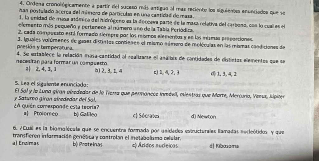 Ordena cronológicamente a partir del suceso más antiguo al mas reciente los siguientes enunciados que se
han postulado acerca del número de partículas en una cantidad de masa.
1. la unidad de masa atómica del hidrógeno es la doceava parte de la masa relativa del carbono, con lo cual es el
elemento más pequeño y pertenece al número uno de la Tabla Periódica.
2. cada compuesto está formado siempre por los mismos elementos y en las mismas proporciones.
3. Iguales volúmenes de gases distintos contienen el mismo número de moléculas en las mismas condiciones de
presión y temperatura.
4. Se establece la relación masa-cantidad al realizarse el análisis de cantidades de distintos elementos que se
necesitan para formar un compuesto.
a) 2, 4, 3, 1 b) 2, 3, 1, 4 c) 1, 4, 2, 3 d) 1, 3, 4, 2
5. Lea el siguiente enunciado:
El Sol y la Luna giran alrededor de la Tierra que permanece inmóvil, mientras que Marte, Mercurio, Venus, Júpiter
y Saturno giran alrededor del Sol.
¿A quién corresponde esta teoría?
a) Ptolomeo b) Galileo c) Sócrates d) Newton
6. ¿Cuál es la biomolécula que se encuentra formada por unidades estructurales llamadas nucleótidos y que
transfieren información genética y controlan el metabolismo celular.
a) Enzimas b) Proteínas c) Ácidos nucleicos d) Ribosoma