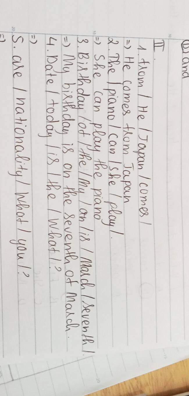 ⑥and 
I. 
1. from 1 He I Japan / comes! 
=) He comes from Japan 
2. The Ipianol can Ishe / play1. 
) She can play the piano 
3. Bixthday of Pthe / My I an li8 / Mouch / Seventh! 
=> My bixthday is on the seventh of Manch. 
4. Date / today / is / the / What1? 
) 
s. aue / nationality / What/ youl? 
-)