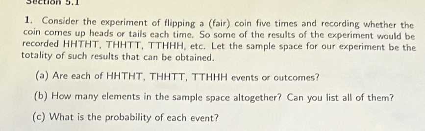 Consider the experiment of flipping a (fair) coin five times and recording whether the 
coin comes up heads or tails each time. So some of the results of the experiment would be 
recorded HHTHT, THHTT, TTHHH, etc. Let the sample space for our experiment be the 
totality of such results that can be obtained. 
(a) Are each of HHTHT, THHTT, TTHHH events or outcomes? 
(b) How many elements in the sample space altogether? Can you list all of them? 
(c) What is the probability of each event?