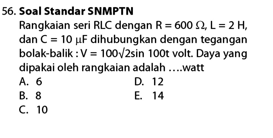 Soal Standar SNMPTN
Rangkaian seri RLC dengan R=600Omega , L=2H, 
dan C=10 μF dihubungkan dengan tegangan
bolak-balik : V=100sqrt(2sin ) 100t volt. Daya yang
dipakai oleh rangkaian adalah …..watt
A. 6 D. 12
B. 8 E. 14
C. 10