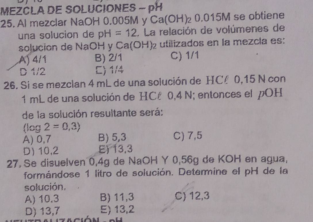 MEZCLA DE SOLUCIONES - pH
25. Al mezclar NaOH 0.005M y Ca(OH)_20.015M se obtiene
una solucion de pH=12. La relación de volúmenes de
solucion de NaOH y Ca(OH)_2 utilizados en la mezcía es:
A) 4/1 B) 2/1 C) 1/1
D 1/2 C) 1/4
26. Si se mezclan 4 mL de una solución de HC 0,15 N con
1 mL de una solución de HCé 0,4 N; entonces el pOH
de la solución resultante será:
(log 2=0,3)
A) 0,7 B) 5,3 C) 7,5
D) 10,2 E) 13,3
27. Se disuelven 0,4g de NaOH Y 0,56g de KOH en agua,
formándose 1 litro de solución. Determine el pH de la
solución,
A) 10,3 B) 11,3 C) 12, 3
D) 13,7 E) 13,2