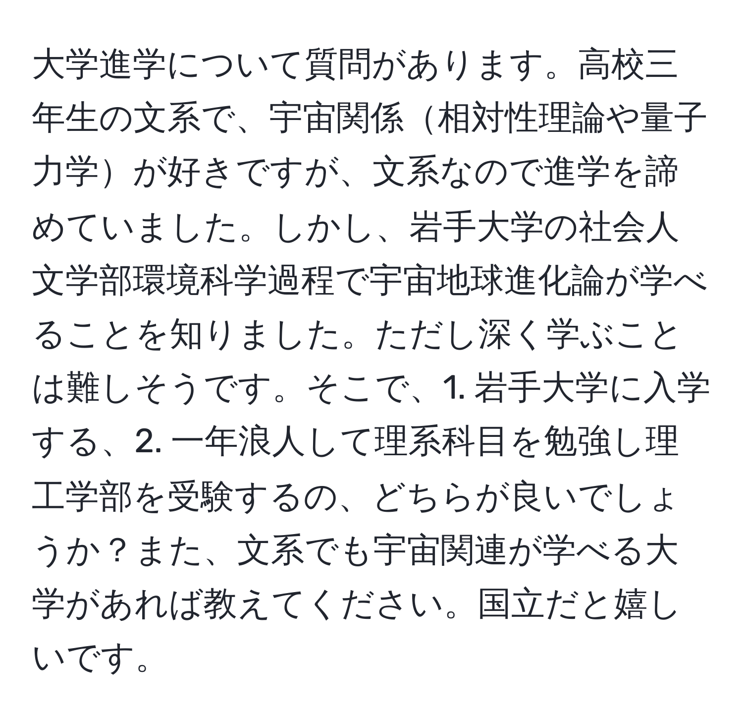 大学進学について質問があります。高校三年生の文系で、宇宙関係相対性理論や量子力学が好きですが、文系なので進学を諦めていました。しかし、岩手大学の社会人文学部環境科学過程で宇宙地球進化論が学べることを知りました。ただし深く学ぶことは難しそうです。そこで、1. 岩手大学に入学する、2. 一年浪人して理系科目を勉強し理工学部を受験するの、どちらが良いでしょうか？また、文系でも宇宙関連が学べる大学があれば教えてください。国立だと嬉しいです。