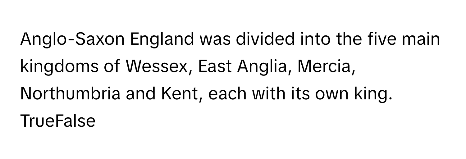 Anglo-Saxon England was divided into the five main kingdoms of Wessex, East Anglia, Mercia, Northumbria and Kent, each with its own king.

TrueFalse