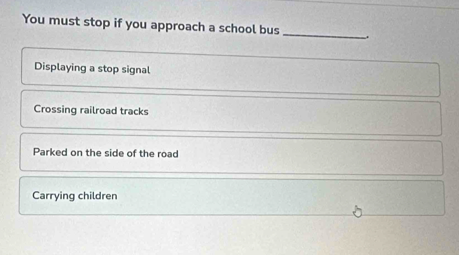 You must stop if you approach a school bus
_
.
Displaying a stop signal
Crossing railroad tracks
Parked on the side of the road
Carrying children