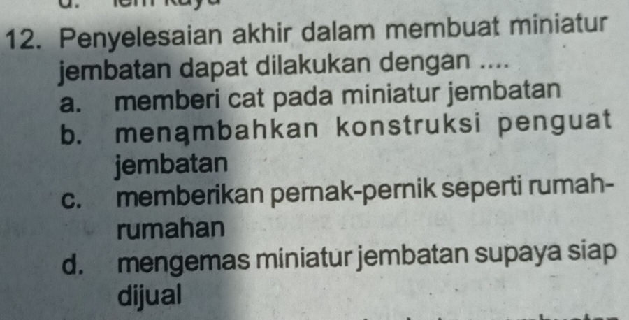 Penyelesaian akhir dalam membuat miniatur
jembatan dapat dilakukan dengan ....
a. memberi cat pada miniatur jembatan
b. menąmbahkan konstruksi penguat
jembatan
c. memberikan pernak-pernik seperti rumah-
rumahan
d. mengemas miniatur jembatan supaya siap
dijual