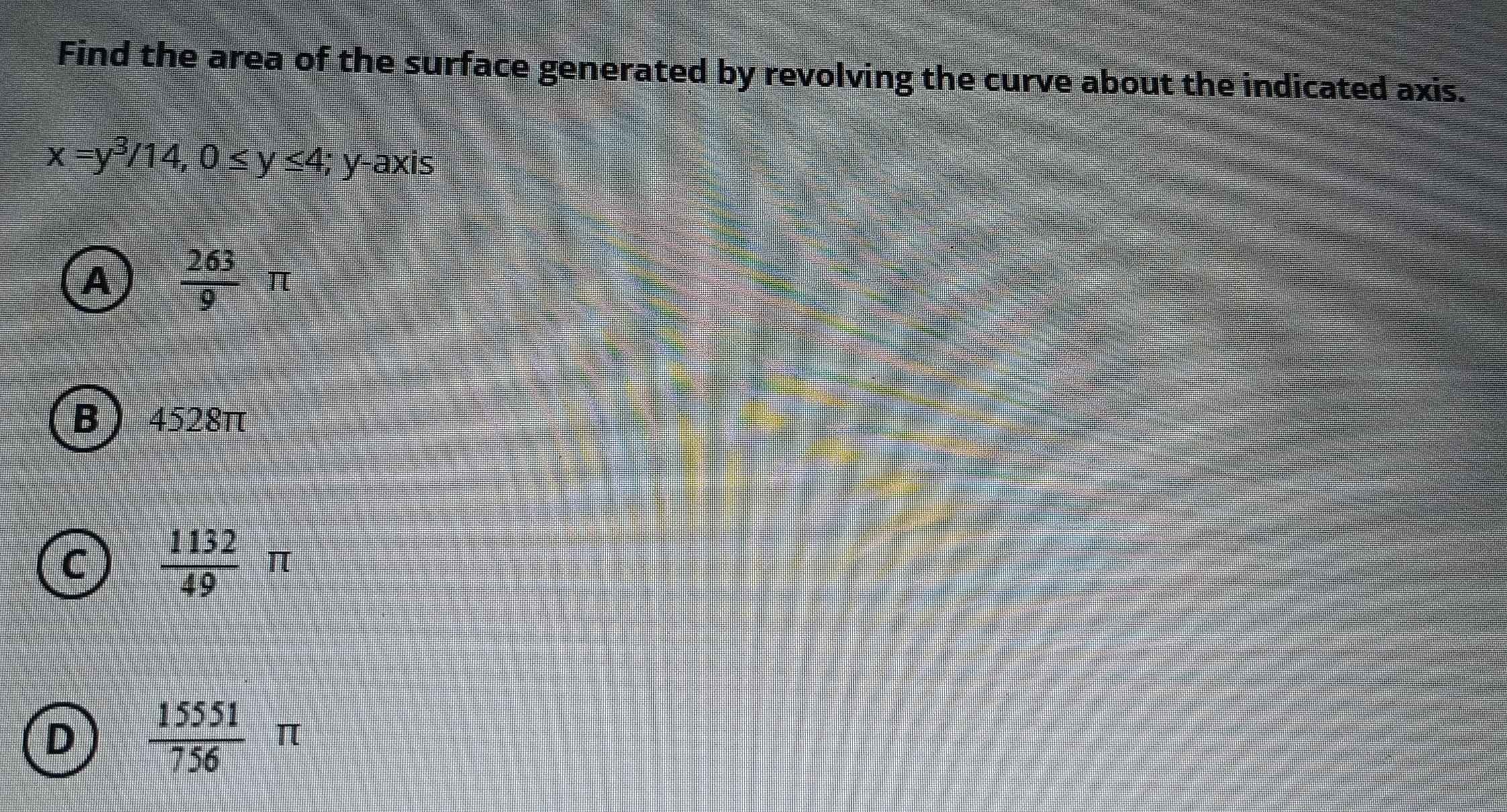 Find the area of the surface generated by revolving the curve about the indicated axis.
x=y^3/14, 0≤ y≤ 4; y-axis
A  263/9 π
B 4528π
C  1132/49 π
D  15551/756 π