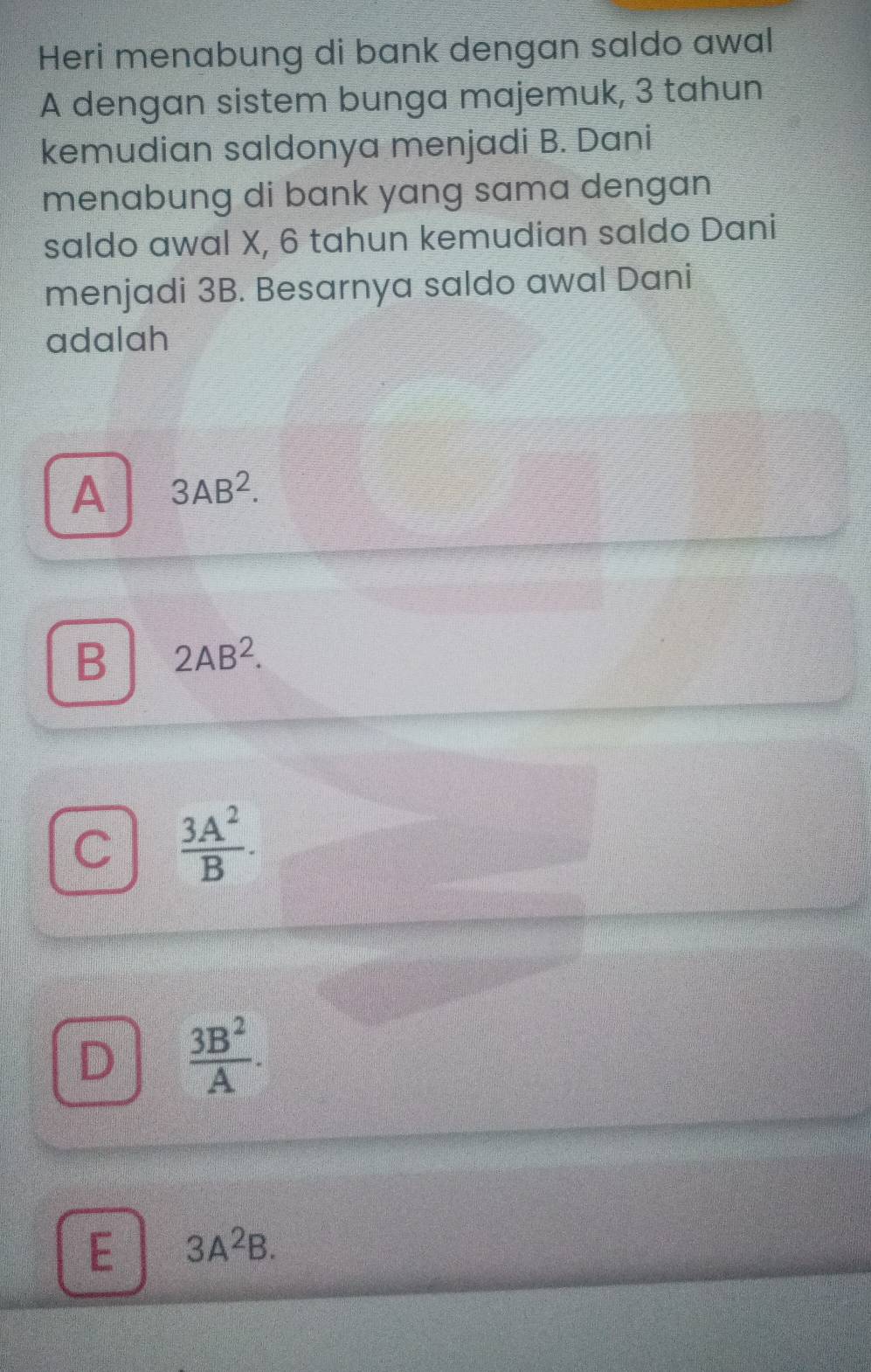 Heri menabung di bank dengan saldo awal
A dengan sistem bunga majemuk, 3 tahun
kemudian saldonya menjadi B. Dani
menabung di bank yang sama dengan
saldo awal X, 6 tahun kemudian saldo Dani
menjadi 3B. Besarnya saldo awal Dani
adalah
A 3AB^2.
B 2AB^2.
C  3A^2/B .
D  3B^2/A .
E 3A^2B.