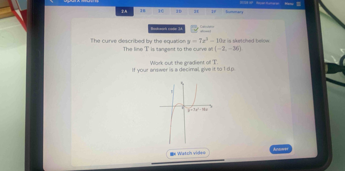 31,128 XP Reyan Kumaran Menu
2A 2B 2C 2D 2E 2F Summary
Bookwork code: 2A Calculator
allowed
The curve described by the equation y=7x^3-10x is sketched below.
The line T is tangent to the curve at (-2,-36).
Work out the gradient of T.
If your answer is a decimal, give it to 1 d.p.
Answer
Watch video