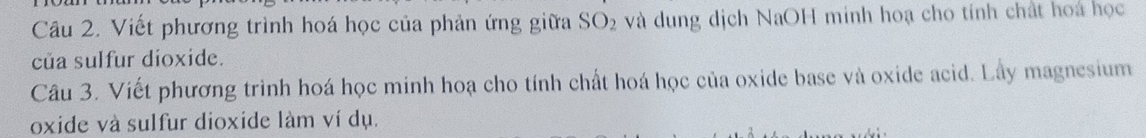 Viết phương trình hoá học của phản ứng giữa SO_2 và dung dịch NaOH minh hoạ cho tính chất hoa học 
của sulfur dioxide. 
Câu 3. Viết phương trình hoá học minh hoạ cho tính chất hoá học của oxide base và oxide acid. Lây magnesium 
oxide và sulfur dioxide làm ví dụ.