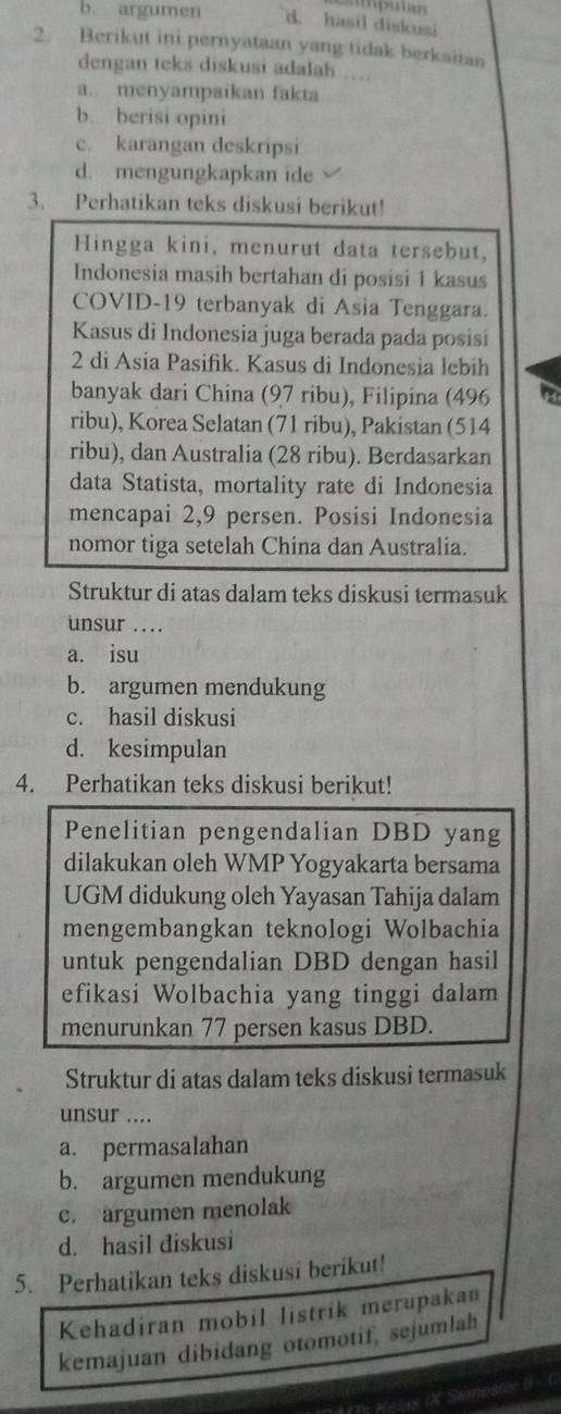 b. argumen d. hasil diskusi
2. Berikut ini pernyataan yang tidak berkaitan
dengan teks diskusi adalah ….
a. menyampaikan fakta
b. berisi opini
c. karangan deskripsi
d. mengungkapkan ide
3. Perhatikan teks diskusi berikut!
Hingga kini, menurut data tersebut,
Indonesia masih bertahan di posisi 1 kasus
COVID-19 terbanyak di Asia Tenggara.
Kasus di Indonesia juga berada pada posisi
2 di Asia Pasifik. Kasus di Indonesia lebih
banyak dari China (97 ribu), Filipina (496
ribu), Korea Selatan (71 ribu), Pakistan (514
ribu), dan Australia (28 ribu). Berdasarkan
data Statista, mortality rate di Indonesia
mencapai 2,9 persen. Posisi Indonesia
nomor tiga setelah China dan Australia.
Struktur di atas dalam teks diskusi termasuk
unsur ...
a. isu
b. argumen mendukung
c. hasil diskusi
d. kesimpulan
4. Perhatikan teks diskusi berikut!
Penelitian pengendalian DBD yang
dilakukan oleh WMP Yogyakarta bersama
UGM didukung oleh Yayasan Tahija dalam
mengembangkan teknologi Wolbachia
untuk pengendalian DBD dengan hasil
efikasi Wolbachia yang tinggi dalam
menurunkan 77 persen kasus DBD.
Struktur di atas dalam teks diskusi termasuk
unsur ....
a. permasalahan
b. argumen mendukung
c. argumen menolak
d. hasil diskusi
5. Perhatikan teks diskusi berikut!
Kehadiran mobil listrik merupakan
kemajuan dibidang otomotif, sejumlah