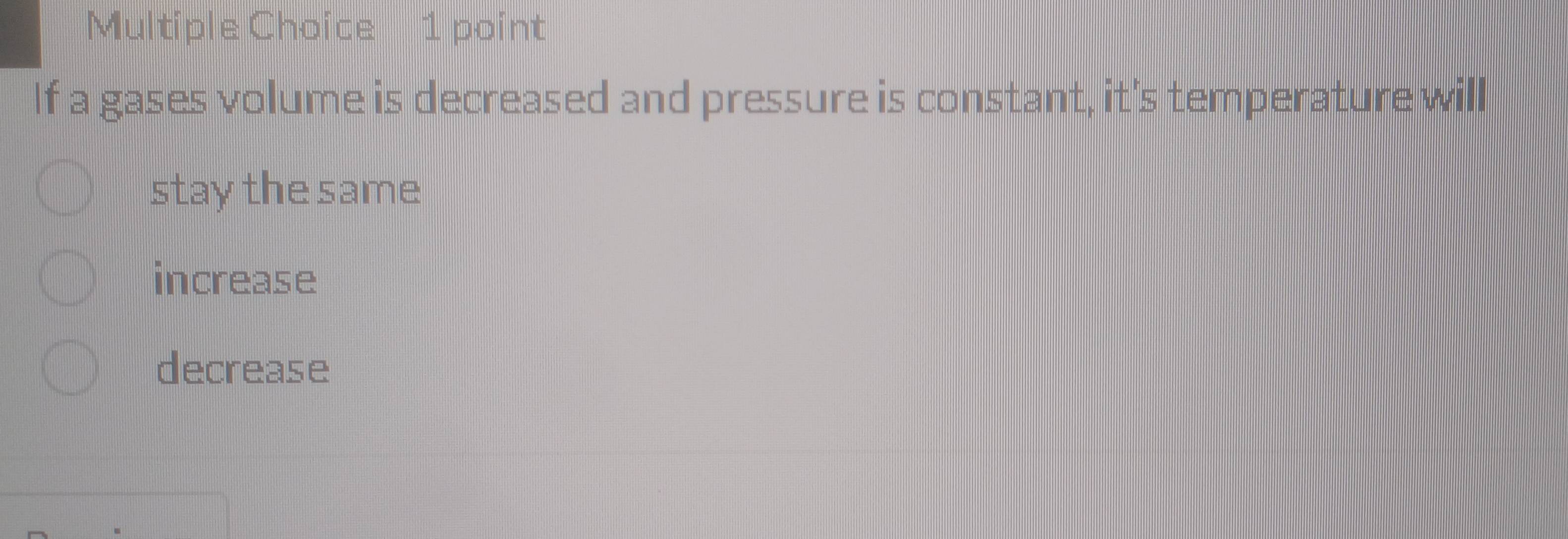 If a gases volume is decreased and pressure is constant, it's temperature will
stay the same
increase
decrease