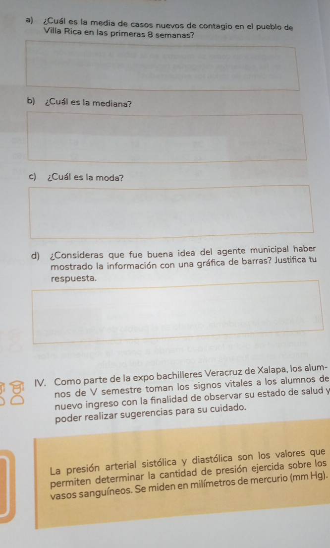 ¿Cuál es la media de casos nuevos de contagio en el pueblo de 
Villa Rica en las primeras 8 semanas? 
b) ¿Cuál es la mediana? 
c) ¿Cuál es la moda? 
d) ¿Consideras que fue buena idea del agente municipal haber 
mostrado la información con una gráfica de barras? Justifica tu 
respuesta. 
IV. Como parte de la expo bachilleres Veracruz de Xalapa, los alum- 
nos de V semestre toman los signos vitales a los alumnos de 
nuevo ingreso con la finalidad de observar su estado de salud y 
poder realizar sugerencias para su cuidado. 
La presión arterial sistólica y diastólica son los valores que 
permiten determinar la cantidad de presión ejercida sobre los 
vasos sanguíneos. Se miden en milímetros de mercurio (mm Hg).