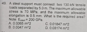 A steel support must connect two 130-kN tensile
loads separated by 5.0 m. The maximum allowable
stress is 70 MPa, and the maximum allowable
elongation is 0.5 mm. What is the required area?
Note: E_steel=200GPa.
A. 0.0065m^(wedge)2 C. 0.01847m^(wedge)2
B. 0.0047m^(wedge)2 D. 0.08174m^(wedge)2