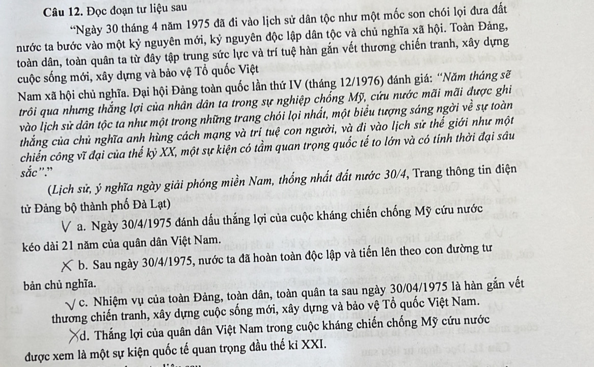 Đọc đoạn tư liệu sau
“Ngày 30 tháng 4 năm 1975 đã đi vào lịch sử dân tộc như một mốc son chói lọi đưa đất
nước ta bước vào một kỷ nguyên mới, kỷ nguyên độc lập dân tộc và chủ nghĩa xã hội. Toàn Đảng,
toàn dân, toàn quân ta từ đây tập trung sức lực và trí tuệ hàn gắn vết thương chiến tranh, xây dựng
cuộc sống mới, xây dựng và bảo vệ Tổ quốc Việt
Nam xã hội chủ nghĩa. Đại hội Đảng toàn quốc lần thứ IV (tháng 12/1976) đánh giá: “Năm tháng sẽ
trôi qua nhưng thắng lợi của nhân dân ta trong sự nghiệp chống Mỹ, cứu nước mãi mãi được ghi
vào lịch sử dân tộc ta như một trong những trang chói lọi nhất, một biểu tượng sáng ngời về sự toàn
thắng của chủ nghĩa anh hùng cách mạng và trí tuệ con người, và đi vào lịch sử thế giới như một
chiến công vĩ đại của thế kỷ XX, một sự kiện có tầm quan trọng quốc tế to lớn và có tính thời đại sâu
sắc"."
(Lịch sử, ý nghĩa ngày giải phóng miền Nam, thống nhất đất nước 30/4, Trang thông tin điện
tử Đảng bộ thành phố Đà Lạt)
V a. Ngày 30/4/1975 đánh dấu thắng lợi của cuộc kháng chiến chống Mỹ cứu nước
kéo dài 21 năm của quân dân Việt Nam.
b. Sau ngày 30/4/1975, nước ta đã hoàn toàn độc lập và tiến lên theo con đường tư
bản chủ nghĩa.
c. Nhiệm vụ của toàn Đảng, toàn dân, toàn quân ta sau ngày 30/04/1975 là hàn gắn vết
thương chiến tranh, xây dựng cuộc sống mới, xây dựng và bảo vệ Tổ quốc Việt Nam.
3d. Thắng lợi của quân dân Việt Nam trong cuộc kháng chiến chống Mỹ cứu nước
được xem là một sự kiện quốc tế quan trọng đầu thế kỉ XXI.