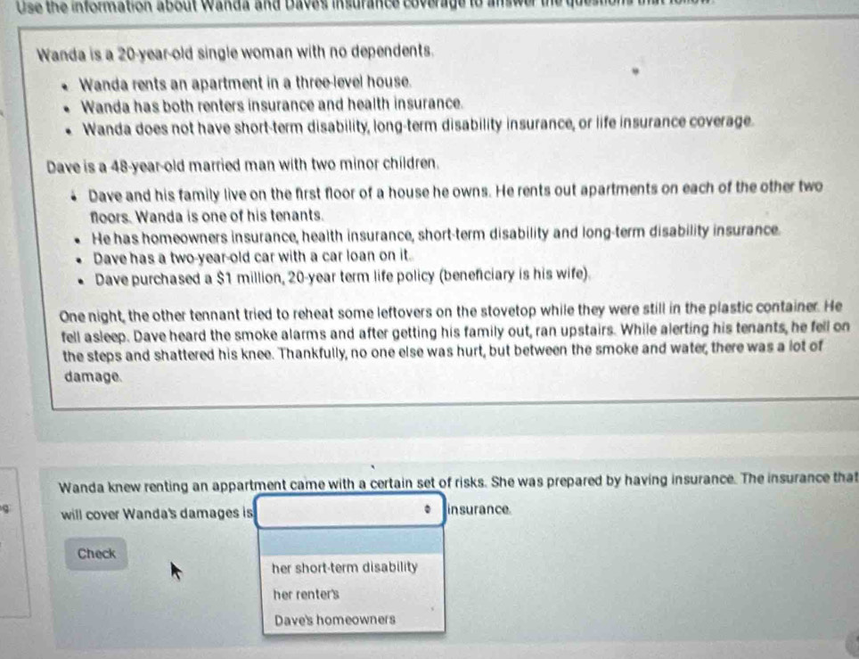 Use the infonmation about wanda and Daves insurance coverage to answer the quean 
Wanda is a 20-year-old single woman with no dependents. 
Wanda rents an apartment in a three-level house. 
Wanda has both renters insurance and health insurance. 
Wanda does not have short-term disability, long-term disability insurance, or life insurance coverage. 
Dave is a 48-year -old married man with two minor children. 
Dave and his family live on the first floor of a house he owns. He rents out apartments on each of the other two 
floors. Wanda is one of his tenants. 
He has homeowners insurance, health insurance, short-term disability and long-term disability insurance. 
Dave has a two-year-old car with a car loan on it. 
Dave purchased a $1 million, 20-year term life policy (beneficiary is his wife). 
One night, the other tennant tried to reheat some leftovers on the stovetop while they were still in the plastic container. He 
fell asleep. Dave heard the smoke alarms and after getting his family out, ran upstairs. While alerting his tenants, he fell on 
the steps and shattered his knee. Thankfully, no one else was hurt, but between the smoke and water, there was a lot of 
damage. 
Wanda knew renting an appartment came with a certain set of risks. She was prepared by having insurance. The insurance that 
will cover Wanda's damages is in surance. 
Check 
her short-term disability 
her renter's 
Dave's homeowners