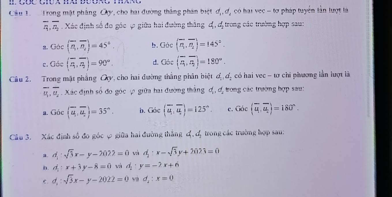 Cầu Lr Trong mật phẳng Oy, cho hai đường thắng phân biệt d_1,d_2 có hai vec - tơ pháp tuyến lần lượt là
overline R_1,overline n_2. Xác định số đo góc ự giữa hai đường thắng d_1,d_2 trong các trường hợp sau:
9. Gic(overline n,overline n_2)=45°. b. Gic(overleftrightarrow n_1,vector n_2)=145°.
d.
c. Goc(overline n,overline n_2)=90°. Goc(overline n,overline n_2)=180°.
Câu 2. Trong mặt phẳng Oy, cho hai đường thắng phân biệt a_1^(4,a_2^4 có hai vec - tơ chi phương lần lượt là
overline u_1),overline u_2. Xác định số đo góc 4 giữa hai đường thẳng d_1,d_2 trong các trường hợp sau:
a. Goc(overline u,overline u_2)=35°. b. Goclangle overline u_1,overline u_2rangle =125°. c. Goclangle overline u,vector u_2rangle =180°.
Câu 3. Xác định số đo góc φ giữa hai đường thắng d_1,d_2 trong các trường hợp sau:
a. d_1· sqrt(3)x-y-2022=0 và d_2· x-sqrt(3)y+2023=0
n. d_1:x+hat 3y-hat 8=hat 0 và d_2· y=-2x+6
c. d_1:sqrt(3)x-y-2022=0 yà d_2:x=0