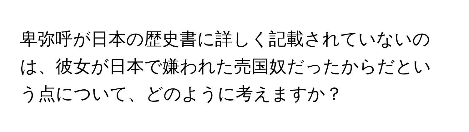 卑弥呼が日本の歴史書に詳しく記載されていないのは、彼女が日本で嫌われた売国奴だったからだという点について、どのように考えますか？