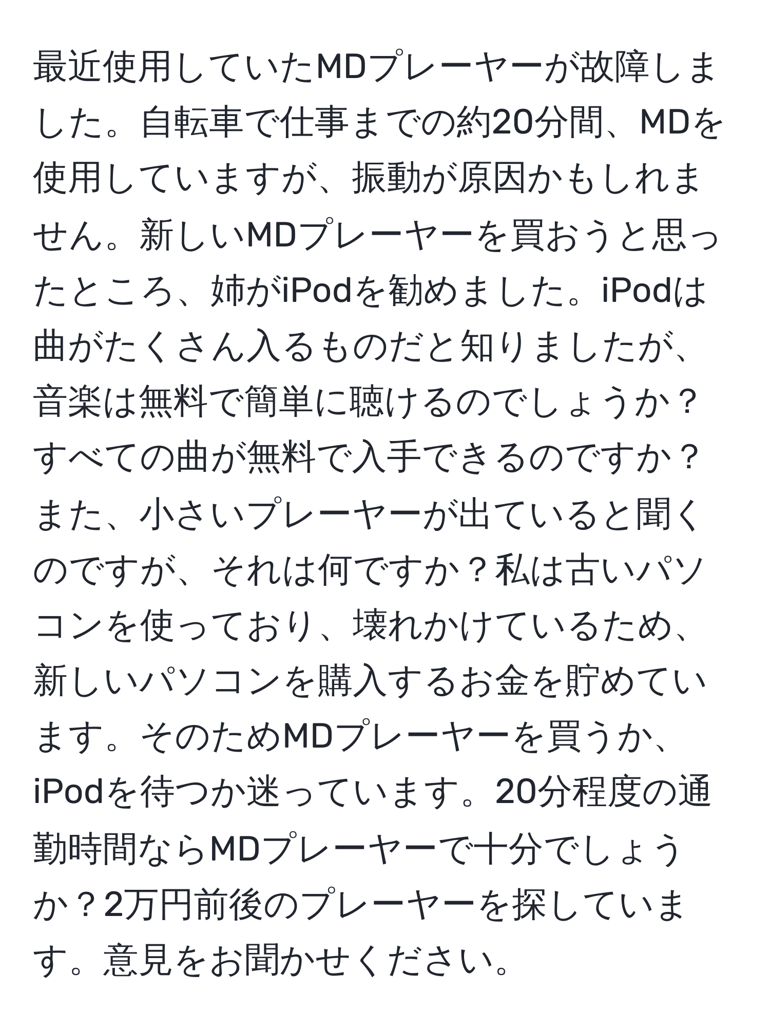 最近使用していたMDプレーヤーが故障しました。自転車で仕事までの約20分間、MDを使用していますが、振動が原因かもしれません。新しいMDプレーヤーを買おうと思ったところ、姉がiPodを勧めました。iPodは曲がたくさん入るものだと知りましたが、音楽は無料で簡単に聴けるのでしょうか？すべての曲が無料で入手できるのですか？また、小さいプレーヤーが出ていると聞くのですが、それは何ですか？私は古いパソコンを使っており、壊れかけているため、新しいパソコンを購入するお金を貯めています。そのためMDプレーヤーを買うか、iPodを待つか迷っています。20分程度の通勤時間ならMDプレーヤーで十分でしょうか？2万円前後のプレーヤーを探しています。意見をお聞かせください。