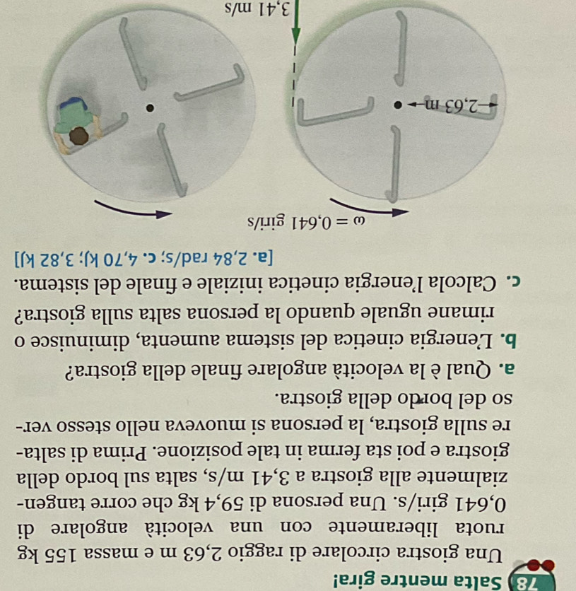 Salta mentre gira!
Una giostra circolare di raggio 2,63 m e massa 155 kg
ruota liberamente con una velocità angolare di
0,641 giri/s. Una persona di 59,4 kg che corre tangen-
zialmente alla giostra a 3,41 m/s, salta sul bordo della
giostra e poi sta ferma in tale posizione. Prima di salta-
re sulla giostra, la persona si muoveva nello stesso ver-
so del bordo della giostra.
a. Qual è la velocità angolare finale della giostra?
b. Lenergia cinetica del sistema aumenta, diminuisce o
rimane uguale quando la persona salta sulla giostra?
c. Calcola l’energia cinetica iniziale e finale del sistema.
[a. 2,84 rad/s; c. 4,70 kJ; 3,82 kJ]
omega =0,641 giri/s
2,63 m
3,41 m/s