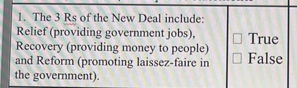 The 3 Rs of the New Deal include:
Relief (providing government jobs), True
Recovery (providing money to people)
and Reform (promoting laissez-faire in False
the government).