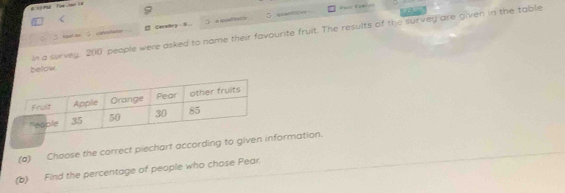 Puer Evelos 
C S. heud mo C. catestate Cerebry S_ quantaive . 
In a survey, 200 people were asked to name their favourite fruit. The results of the survey are given in the table 
below 
(a) Chaose the correct piechart according to givenformation. 
(b) Find the percentage of people who chose Pear.