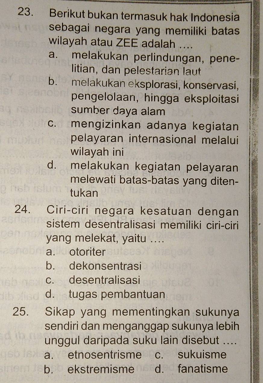 Berikut bukan termasuk hak Indonesia
sebagai negara yang memiliki batas .
wilayah atau ZEE adalah ....
a. melakukan perlindungan, pene-
litian, dan pelestarian laut
b. melakukan eksplorasi, konservasi,
pengelolaan, hingga eksploitasi
sumber daya alam
c. mengizinkan adanya kegiatan
pelayaran internasional melalui
wilayah ini
d. melakukan kegiatan pelayaran
melewati batas-batas yang diten-
tukan
24. Ciri-ciri negara kesatuan dengan
sistem desentralisasi memiliki ciri-ciri
yang melekat, yaitu ...
a. otoriter
b. dekonsentrasi
c. desentralisasi
d. tugas pembantuan
25. Sikap yang mementingkan sukunya
sendiri dan menganggap sukunya lebih
unggul daripada suku lain disebut ....
a. etnosentrisme c. sukuisme
b. ekstremisme d. fanatisme