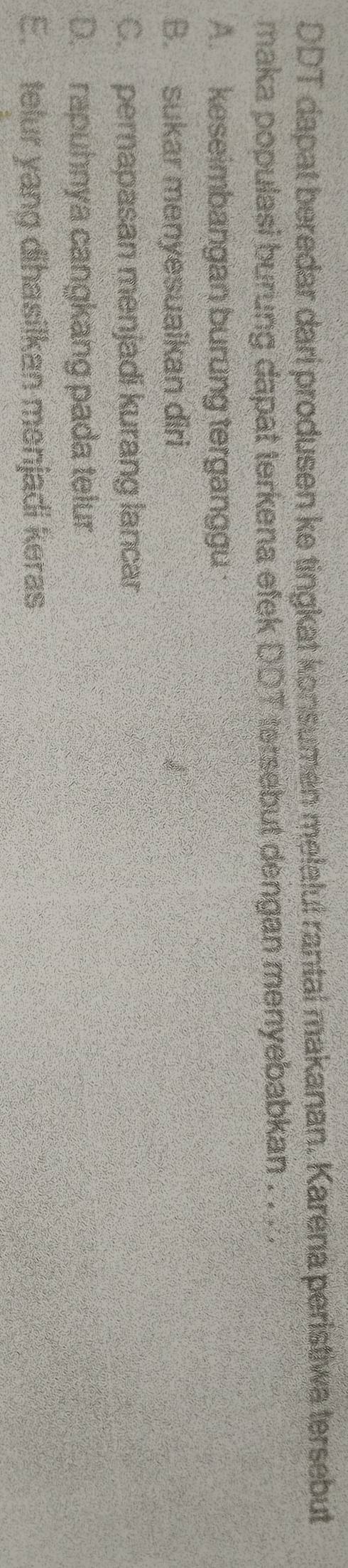 DDT dapat beredar dari produsen ke tingkat konsumen melalul rantal makanan. Karena peristiwa tersebut
maka populasi burung dapat terkena efek DDT tersebut dengan menyebabkan . . . .
A. keseimbangan burung terganggu
B. sukar menyesuaikan diri
C. pernapasan menjadi kurang lancar
D. rapuhnya cangkang pada telur
E. telur yang dihasilkan menjadi keras