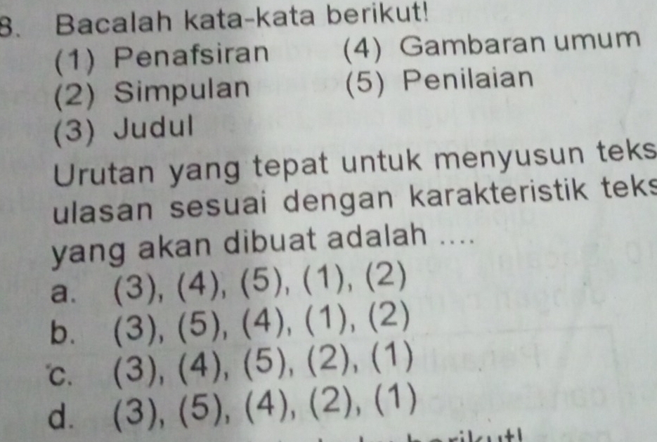 Bacalah kata-kata berikut!
(1) Penafsiran (4) Gambaran umum
(2) Simpulan (5) Penilaian
(3) Judul
Urutan yang tepat untuk menyusun teks
ulasan sesuai dengan karakteristik teks
yang akan dibuat adalah ....
a. (3),(4), (5), (1),(2)
b. (3),(5), (4), (1), (2)
℃. (3),(4),(5), (2),(1)
d. (3),(5),(4),(2),(1)