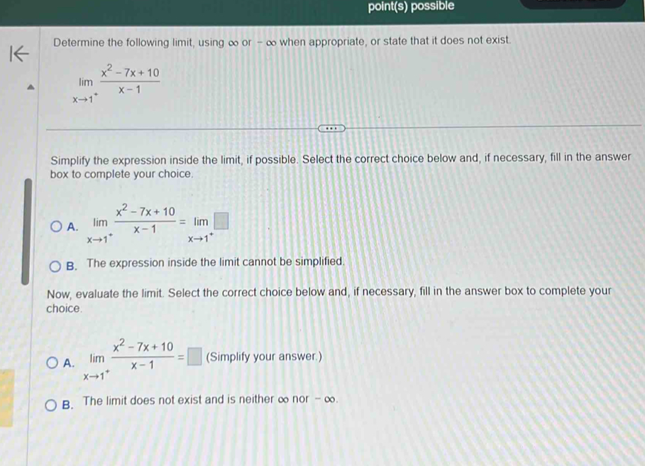 point(s) possible
Determine the following limit, using ∞ or - ∞ when appropriate, or state that it does not exist.
limlimits _xto 1^+ (x^2-7x+10)/x-1 
Simplify the expression inside the limit, if possible. Select the correct choice below and, if necessary, fill in the answer
box to complete your choice.
A. limlimits _xto 1^+ (x^2-7x+10)/x-1 =limlimits _xto 1^+□
B. The expression inside the limit cannot be simplified.
Now, evaluate the limit. Select the correct choice below and, if necessary, fill in the answer box to complete your
choice.
A. limlimits _xto 1^+ (x^2-7x+10)/x-1 =□ (Simplify your answer.)
B. The limit does not exist and is neither ∞ nor - ∞.