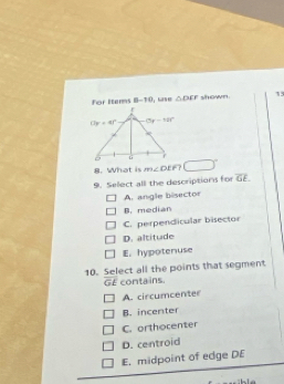 For Items 8-70 △ DEF shown. 1
8. What is m∠DEF? □°
9. Select all the descriptions for overline GE.
A. angle bisector
B. median
C. perpendicular bisector
D. altitude
E. hypotenuse
10. Select all the points that segment
GE contains.
A. circumcenter
B. incenter
C. orthocenter
D. centroid
E. midpoint of edge DE