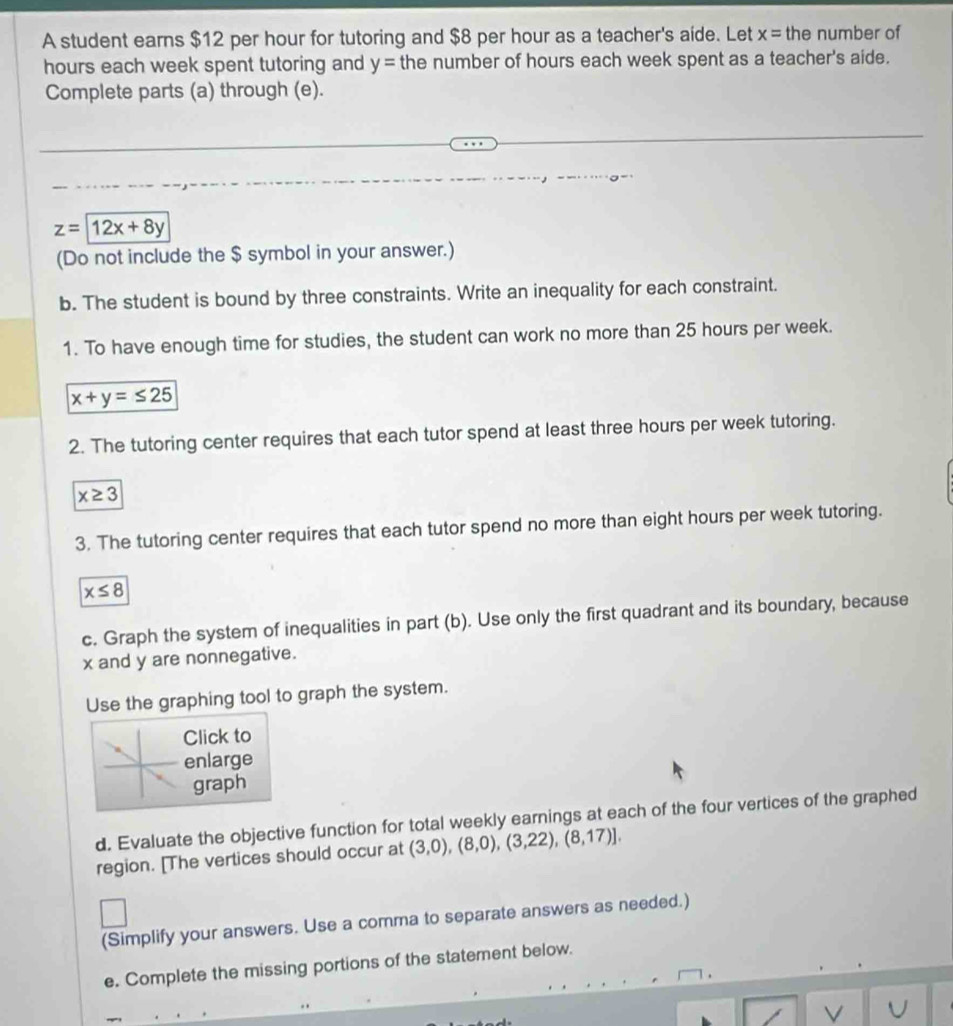 A student earns $12 per hour for tutoring and $8 per hour as a teacher's aide. Let x= the number of 
hours each week spent tutoring and y= the number of hours each week spent as a teacher's aide. 
Complete parts (a) through (e).
z=12x+8y
(Do not include the $ symbol in your answer.) 
b. The student is bound by three constraints. Write an inequality for each constraint. 
1. To have enough time for studies, the student can work no more than 25 hours per week.
x+y=≤ 25
2. The tutoring center requires that each tutor spend at least three hours per week tutoring.
x≥ 3
3. The tutoring center requires that each tutor spend no more than eight hours per week tutoring.
x≤ 8
c. Graph the system of inequalities in part (b). Use only the first quadrant and its boundary, because
x and y are nonnegative. 
Use the graphing tool to graph the system. 
Click to 
enlarge 
graph 
d. Evaluate the objective function for total weekly earnings at each of the four vertices of the graphed 
region. [The vertices should occur at (3,0),(8,0),(3,22),(8,17)]. 
(Simplify your answers. Use a comma to separate answers as needed.) 
e. Complete the missing portions of the statement below. 
V U