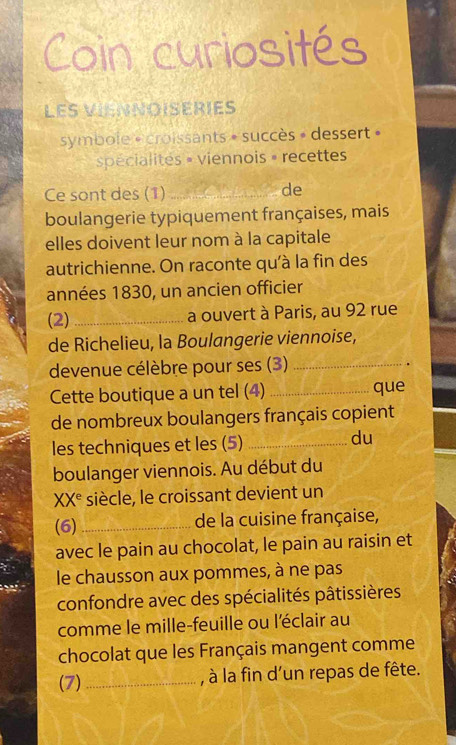 Coin curiosités 
LES VIENNOISERIES 
symbole « croissants » succès » dessert » 
pécialités » viennois » recettes 
Ce sont des (1) _de 
boulangerie typiquement françaises, mais 
elles doivent leur nom à la capitale 
autrichienne. On raconte qu'à la fin des 
années 1830, un ancien officier 
(2) _a ouvert à Paris, au 92 rue 
de Richelieu, la Boulangerie viennoise, 
devenue célèbre pour ses (3)_ 
Cette boutique a un tel (4) _que 
de nombreux boulangers français copient 
les techniques et les (5)_ 
du 
boulanger viennois. Au début du 
X X^e siècle, le croissant devient un 
(6) _de la cuisine française, 
avec le pain au chocolat, le pain au raisin et 
le chausson aux pommes, à ne pas 
confondre avec des spécialités pâtissières 
comme le mille-feuille ou l'éclair au 
chocolat que les Français mangent comme 
(7) _, à la fin d'un repas de fête.