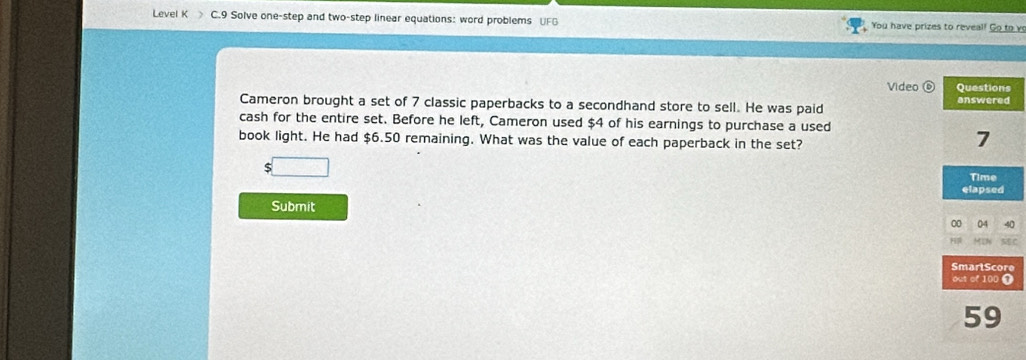 Level K C.9 Solve one-step and two-step linear equations: word problems UFG You have prizes to reveal! Go to v 
Video 
Cameron brought a set of 7 classic paperbacks to a secondhand store to sell. He was paid 
cash for the entire set. Before he left, Cameron used $4 of his earnings to purchase a used 
book light. He had $6.50 remaining. What was the value of each paperback in the set? 
$ 
Submit 
e 
T