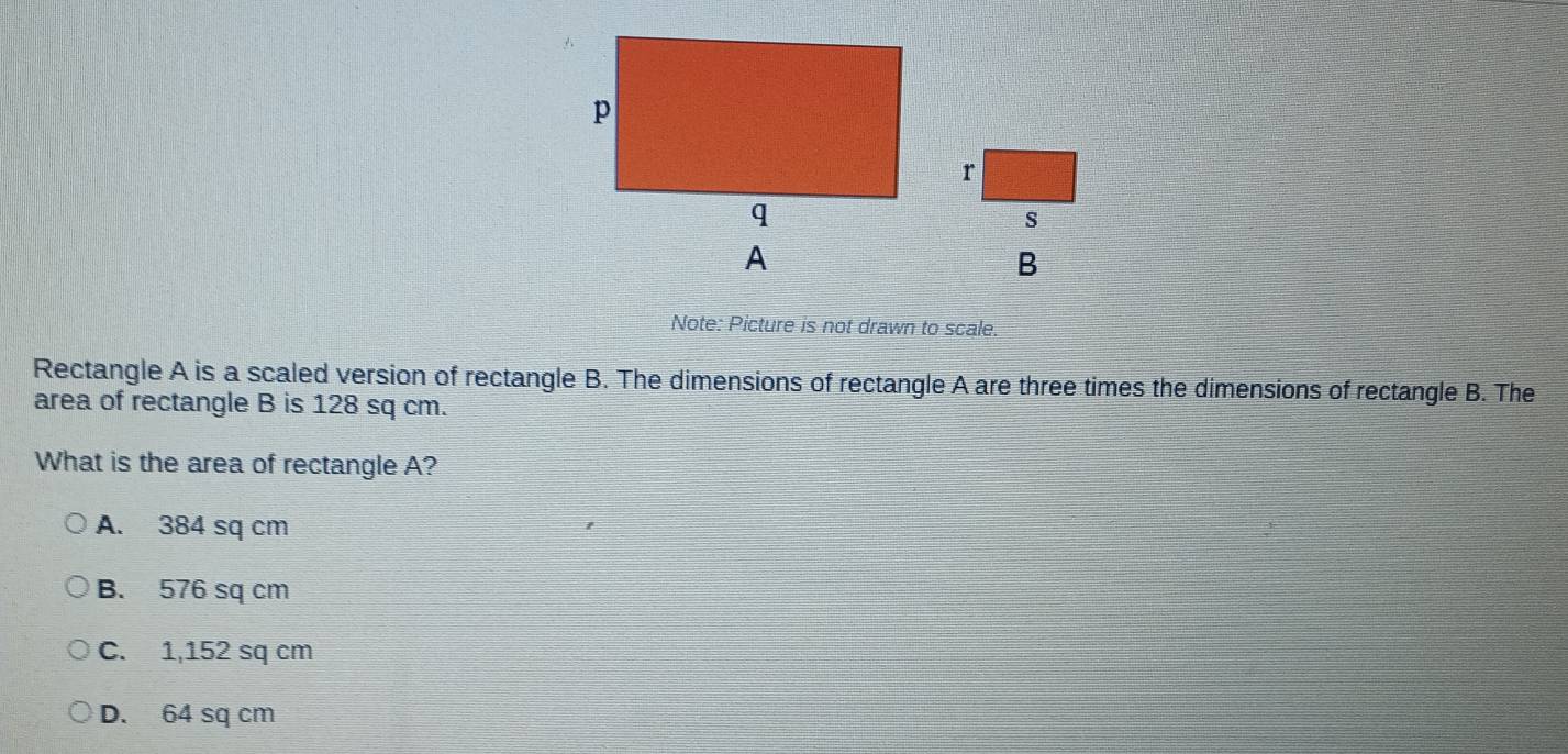 Note: Picture is not drawn to scale.
Rectangle A is a scaled version of rectangle B. The dimensions of rectangle A are three times the dimensions of rectangle B. The
area of rectangle B is 128 sq cm.
What is the area of rectangle A?
A. 384 sq cm
B. 576 sq cm
C. 1,152 sq cm
D. 64 sq cm