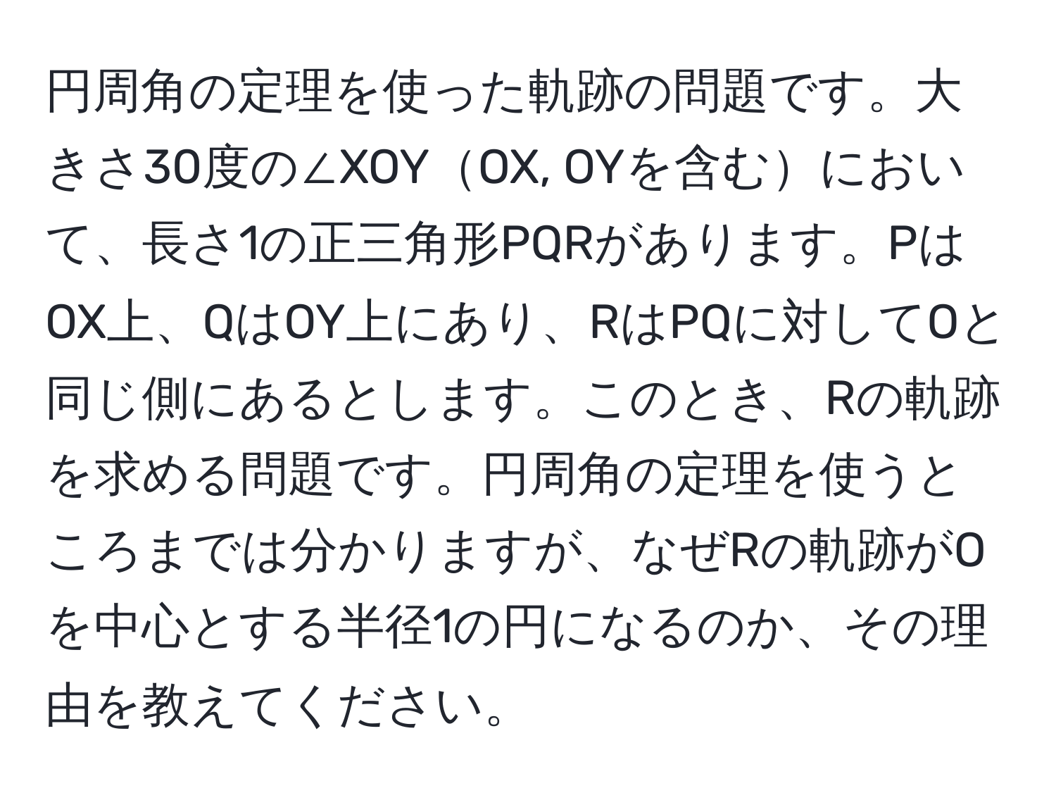 円周角の定理を使った軌跡の問題です。大きさ30度の∠XOYOX, OYを含むにおいて、長さ1の正三角形PQRがあります。PはOX上、QはOY上にあり、RはPQに対してOと同じ側にあるとします。このとき、Rの軌跡を求める問題です。円周角の定理を使うところまでは分かりますが、なぜRの軌跡がOを中心とする半径1の円になるのか、その理由を教えてください。