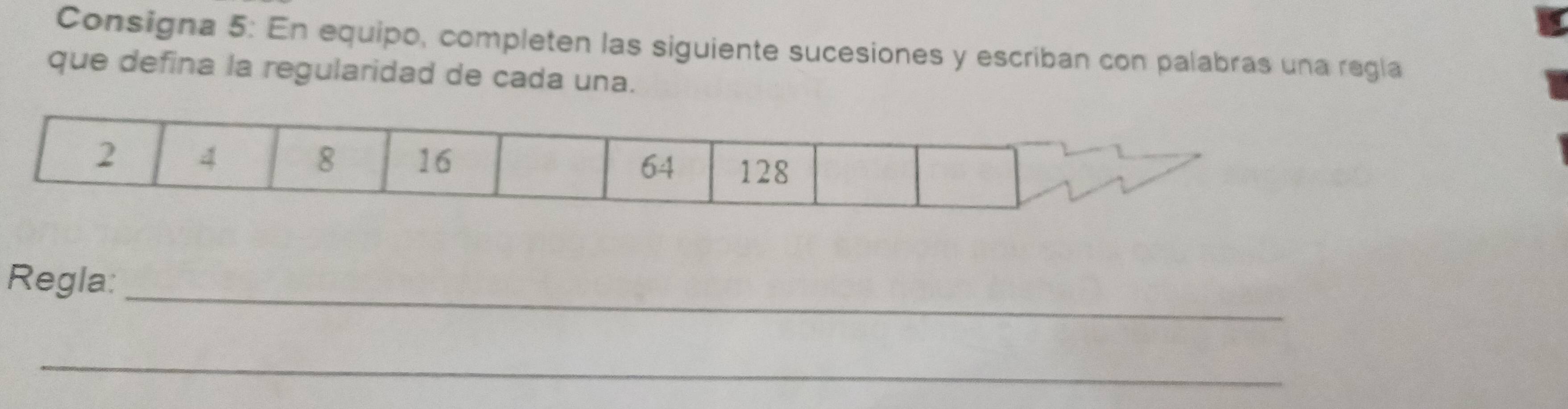 Consigna 5: En equipo, completen las siguiente sucesiones y escriban con palabras una regla 
que defina la regularidad de cada una.
2 4
8 16 64 128
Regla:_ 
_