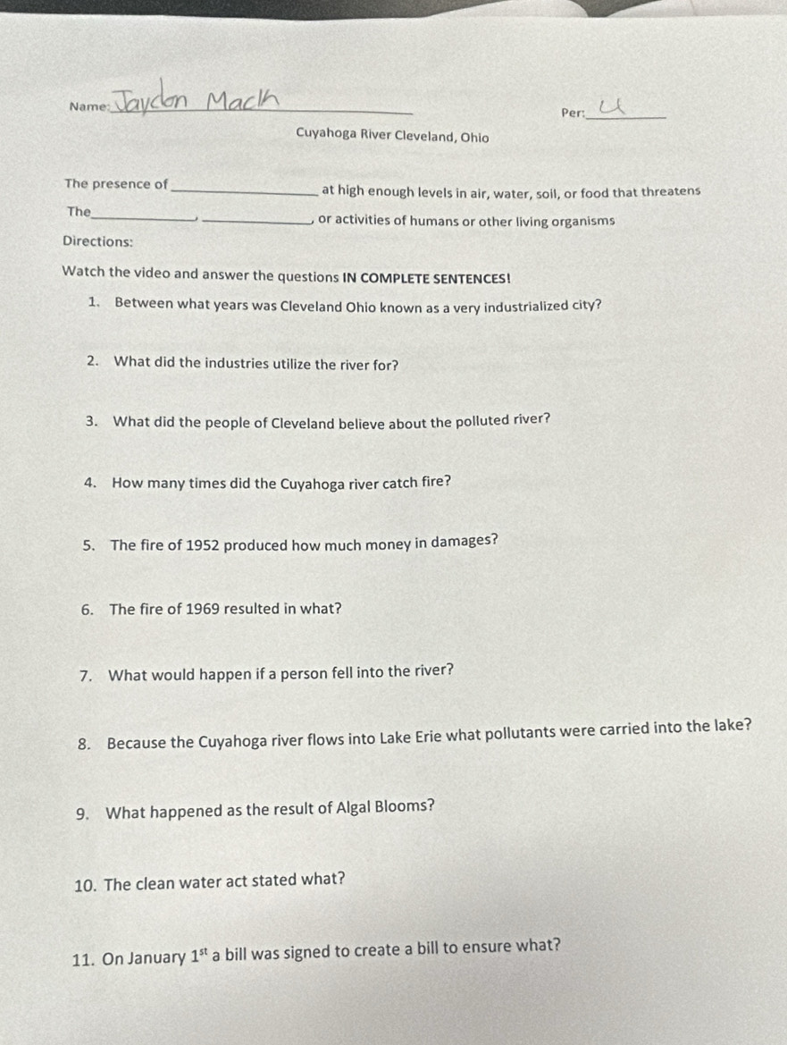 Name _Per:_ 
Cuyahoga River Cleveland, Ohio 
The presence of _at high enough levels in air, water, soil, or food that threatens 
The_ _ or activities of humans or other living organisms 
Directions: 
Watch the video and answer the questions IN COMPLETE SENTENCES! 
1. Between what years was Cleveland Ohio known as a very industrialized city? 
2. What did the industries utilize the river for? 
3. What did the people of Cleveland believe about the polluted river? 
4. How many times did the Cuyahoga river catch fire? 
5. The fire of 1952 produced how much money in damages? 
6. The fire of 1969 resulted in what? 
7. What would happen if a person fell into the river? 
8. Because the Cuyahoga river flows into Lake Erie what pollutants were carried into the lake? 
9. What happened as the result of Algal Blooms? 
10. The clean water act stated what? 
11. On January 1^(st) a bill was signed to create a bill to ensure what?