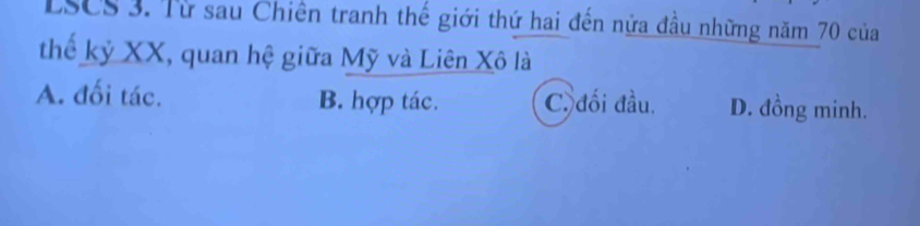 LSCS 3. Từ sau Chiên tranh thế giới thứ hai đến nửa đầu những năm 70 của
thế kỷ XX, quan hệ giữa Mỹ và Liên Xô là
A. đối tác. B. hợp tác. C. đối đầu. D. đồng minh.