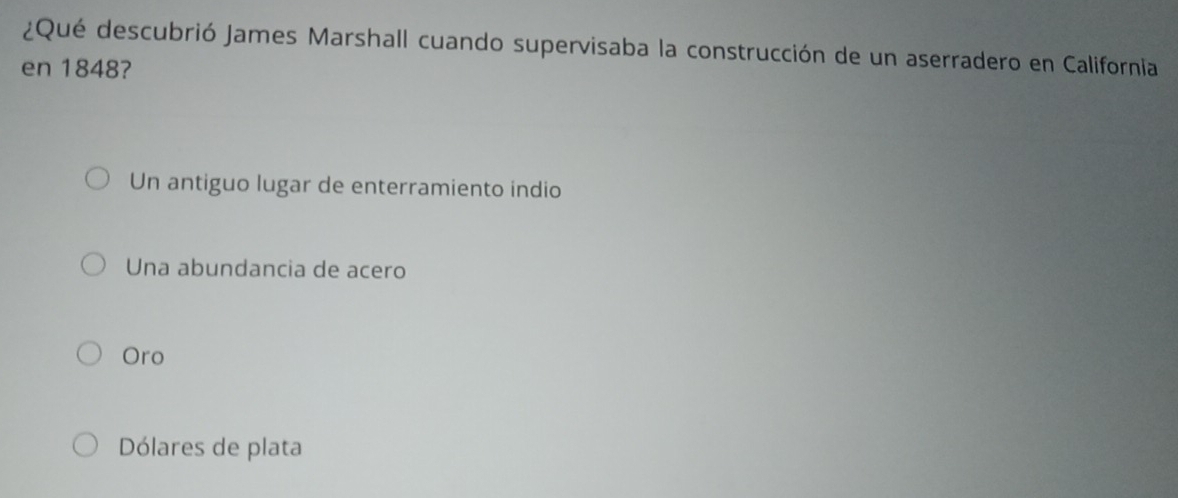 ¿Qué descubrió James Marshall cuando supervisaba la construcción de un aserradero en California
en 1848?
Un antiguo lugar de enterramiento indio
Una abundancia de acero
Oro
Dólares de plata