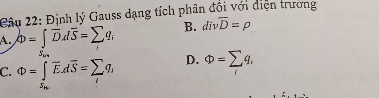 Định lý Gauss dạng tích phân đồi với điện trường
B. divoverline D=rho
A. Phi =∈t overline D.doverline S=sumlimits _iq_i
Su
C. Phi =∈tlimits _S_200overline E.doverline S=sumlimits _iq_i
D. Phi =sumlimits _iq_i