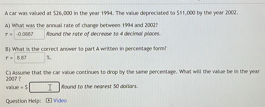 A car was valued at $26,000 in the year 1994. The value depreciated to $11,000 by the year 2002. 
A) What was the annual rate of change between 1994 and 2002?
r=-0.0887 Round the rate of decrease to 4 decimal places. 
B) What is the correct answer to part A written in percentage form?
r= 8.87%. 
C) Assume that the car value continues to drop by the same percentage. What will the value be in the year
2007 ? 
value =$ □ □ □ □ Round to the nearest 50 dollars. 
Question Help: *Video