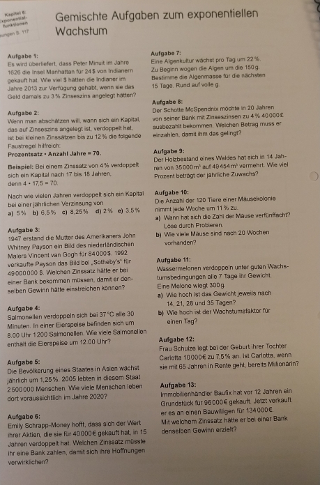 mpel  Gemischte Aufgaben zum exponentiellen
xponential funktiomen
Bungen B. 117 Wachstum
Aufgabe 1: Aufgabe 7:
Es wird überliefert, dass Peter Minuit im Jahre Eine Algenkultur wächst pro Tag um 22 %.
1626 die Insel Manhattan für 24$ von Indianern Zu Beginn wogen die Algen um die 150g.
gekauft hat. Wie viel $ hätten die Indianer im  Bestimme die Algenmasse für die nächsten
Jahre 2013 zur Verfügung gehabt, wenn sie das 15 Tage. Rund auf volle g.
Geld damals zu 3 % Zinseszins angellegt hätten?
Aufgabe 8:
Aufgabe 2:  Der Schotte McSpendnix möchte in 20 Jahren
Wenn man abschätzen will, wann sich ein Kapital, von seiner Bank mit Zinseszinsen zu 4% 40000 £
das auf Zinseszins angelegt ist, verdoppelt hat, ausbezahlt bekommen. Welchen Betrag muss er
ist bei kleinen Zinssätzen bis zu 12 % die folgende einzahlen , damit ihm das gelingt?
Faustregel hilfreich:
Prozentsatz · Anzahl Jahre =70. Aufgabe 9:
Beispiel: Bei einem Zinssatz von 4% verdoppelt Der Holzbestand eines Waldes hat sich in 14 Jah
35000m^3
sich ein Kapital nach 17 bis 18 Jahren. rén von Prozent beträgt der jährliche Zuwachs? au! 49454m^3 vermehrt. Wie viel
denn 4· 17,5=70
Nach wie vielen Jahren verdoppelt sich ein Kapita Aufgabe 10:
bei einer jährlichen Verzinsung von Die Anzahl der 120 Tiere einer Mäusekolonie
a) 5 % b) 6.5% c) 8.25% d) 2% e) 3.5 % nimmt jede Wache um 11 % zu.
a) Wann hat sich die Zahl der Mause verfünffacht?
Aufgabe 3:  Löse durch Probieren.
1947 erstand die Mutter des Amerikaners John b) Wie viele Mause sind nach 20 Wochen
Whitney Payson ein Bild des niederländischen vorhanden?
Malers Vincent van Gogh für 84000$. 1992 Aufgabe 11
verkaufte Payson das Bild bei ,Sotheby s° für
49000000 $. Welchen Zinssatz hätte er bei Wassermelonen verdoppein unter guten Wachs-
einer Bank bekommen müssen, damit er den- tumsbedingungen alle 7 Tage ihr Gewicht.
selben Gewinn hätte einstreichen können? Eine Melone wiegt 300g.
a) We hoch ist das Gewicht jeweils nach
14, 21, 28 und 35 Tagen?
Aufgabe 4: alle 3D b) Wie hoch ist der Wachstumsfaktor für
Salmonellen verdoppeln sich bei 37°C
Minuten. In einer Elerspeise befinden sich um einen Tag?
8,00 Uhr 1 200 Salmonellen. Wie viele Salmonellen
enthalt die Eierspeise um 12.00 Uhr? Aufgabe 12:
Frau Schulze legt bei der Geburt ihrer Tochter
Aufgabe 5:  Carlotta 10000€zu 7,5 % an. 1st Carlotta, wenn
Die Bevölkerung eines Staates in Asien wächst sie mit 65 Jahren in Rente geht, bereits Millionarin?
jährlich um 1,25%. 2005 lebten in diesem Staat
2500000 Menschen. Wie viele Menschen leben Aufgabe 13:
dort voraussichtlich im Jahre 2020? Immobilienhandler Baufix hat vor 12 Jahren ein
Grundstück für 96000€ gekauft. Jetzt verkauft
Aufgabe 6; er es an einen Bauwilligen für 134000€.
Emily Schrapp-Money hofft, dass sich der Wert Mit welchem Zinssatz hätte er bei einer Bank
ihrer Aktien, die sie für 40000€ gekauft hat, in 15 denselben Gewinn erzielt?
Jahren verdoppelt hat. Welchen Zinssatz müsste
ihr eine Bank zahlen, damit sich ihre Hoffnungen
verwirklichen?