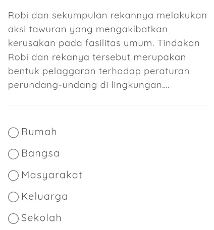 Robi dan sekumpulan rekannya melakukan
aksi tawuran yang mengakibatkan 
kerusakan pada fasilitas umum. Tindakan
Robi dan rekanya tersebut merupakan
bentuk pelaggaran terhadap peraturan
perundang-undang di lingkungan....
Rumah
Bangsa
Masyarakat
Keluarga
Sekolah