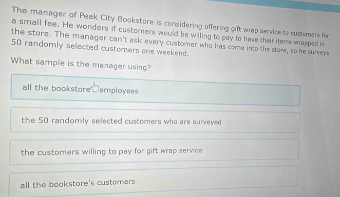 The manager of Peak City Bookstore is considering offering gift wrap service to customers for
a small fee. He wonders if customers would be willing to pay to have their items wrapped in
the store. The manager can't ask every customer who has come into the store, so he surveys
50 randomly selected customers one weekend.
What sample is the manager using?
all the bookstore employees
the 50 randomly selected customers who are surveyed
the customers willing to pay for gift wrap service
all the bookstore's customers