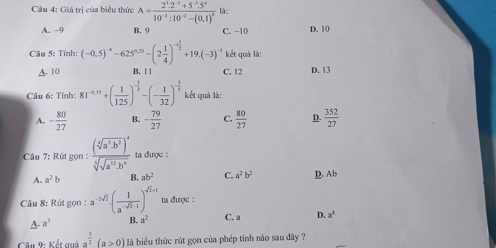 Giá trị của biểu thức A=frac 2^3.2^(-1)+5^(-3).5^410^(-3):10^(-2)-(0,1)^0 là:
A. -9 B. 9 C. -10 D. 10
Câu 5: Tính: (-0,5)^-4-625^(0.25)-(2 1/4 )^-1 1/2 +19.(-3)^-3 kết quả là:
A. 10 B. 1 1 C. 12 D. 13
Câu 6: Tính: 81^(-0.75)+( 1/125 )^- 1/3 -(- 1/32 )^- 3/5  kết quả là:
A. - 80/27  - 79/27   80/27 
B.
C.
D.  352/27 
Câu 7: Rút gọn : frac (sqrt[4](a^3· b^2))^4sqrt[3](sqrt a^(12)· b^6) ta được :
B. ab^2 C. a^2b^2
A. a^2b D. Ab
Câu 8: Rút gọn : a^(-2sqrt(2))· ( 1/a^(-sqrt(2)-1) )^sqrt(2)+1 ta được :
D. a^4
A. a^3
B. a^2
C. a
Câu 9: Kết quả a^(frac 5)2(a>0) là biểu thức rút gọn của phép tính nào sau đây ?