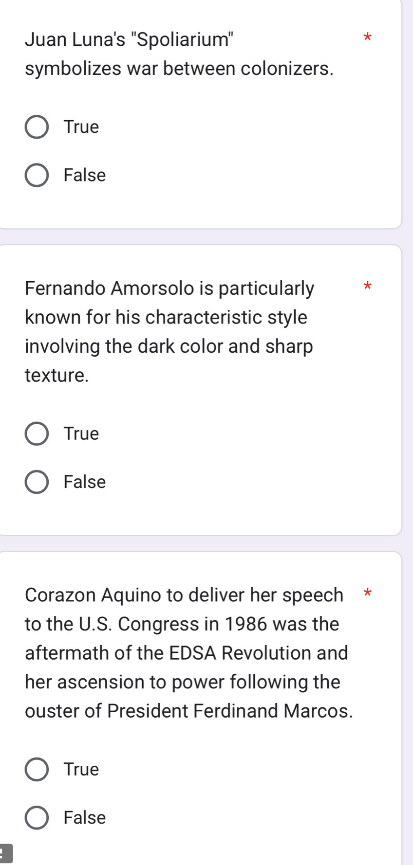 Juan Luna's ''Spoliarium"
*
symbolizes war between colonizers.
True
False
Fernando Amorsolo is particularly *
known for his characteristic style
involving the dark color and sharp
texture.
True
False
Corazon Aquino to deliver her speech *
to the U.S. Congress in 1986 was the
aftermath of the EDSA Revolution and
her ascension to power following the
ouster of President Ferdinand Marcos.
True
False