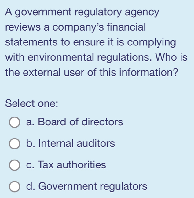 A government regulatory agency
reviews a company’s financial
statements to ensure it is complying
with environmental regulations. Who is
the external user of this information?
Select one:
a. Board of directors
b. Internal auditors
c. Tax authorities
d. Government regulators