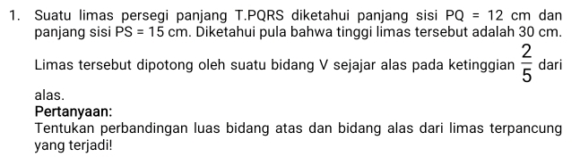 Suatu limas persegi panjang T. PQRS diketahui panjang sisi PQ=12cm dan 
panjang sisi PS=15cm. Diketahui pula bahwa tinggi limas tersebut adalah 30 cm. 
Limas tersebut dipotong oleh suatu bidang V sejajar alas pada ketinggian  2/5  dari 
alas. 
Pertanyaan: 
Tentukan perbandingan luas bidang atas dan bidang alas dari limas terpancung 
yang terjadi!